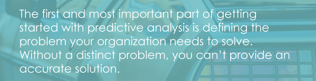 The first and most important part of getting started with predictive analysis is defining the problem your organization needs to solve. Without a distinct problem, you can't provide an accurate solution.