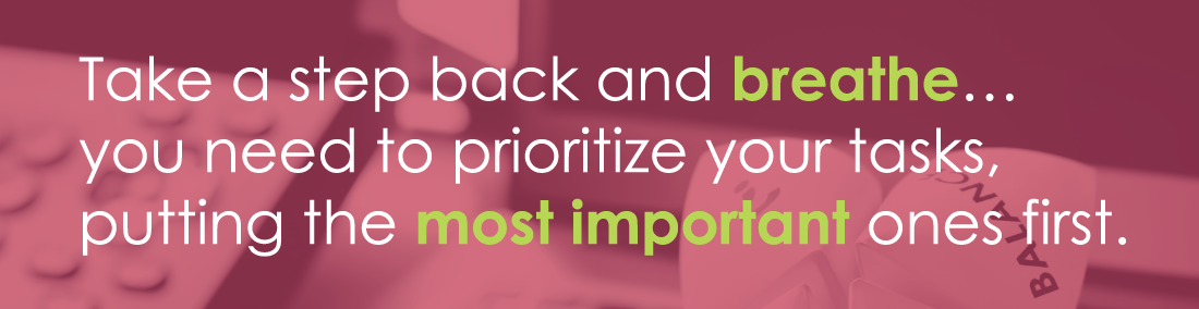 Take a step back and breathe... you need to prioritize your tasks, putting the most important ones first.